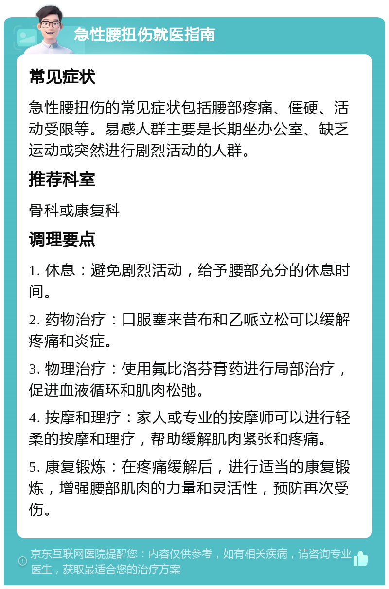 急性腰扭伤就医指南 常见症状 急性腰扭伤的常见症状包括腰部疼痛、僵硬、活动受限等。易感人群主要是长期坐办公室、缺乏运动或突然进行剧烈活动的人群。 推荐科室 骨科或康复科 调理要点 1. 休息：避免剧烈活动，给予腰部充分的休息时间。 2. 药物治疗：口服塞来昔布和乙哌立松可以缓解疼痛和炎症。 3. 物理治疗：使用氟比洛芬膏药进行局部治疗，促进血液循环和肌肉松弛。 4. 按摩和理疗：家人或专业的按摩师可以进行轻柔的按摩和理疗，帮助缓解肌肉紧张和疼痛。 5. 康复锻炼：在疼痛缓解后，进行适当的康复锻炼，增强腰部肌肉的力量和灵活性，预防再次受伤。