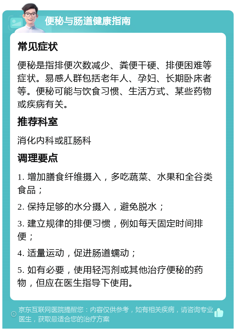 便秘与肠道健康指南 常见症状 便秘是指排便次数减少、粪便干硬、排便困难等症状。易感人群包括老年人、孕妇、长期卧床者等。便秘可能与饮食习惯、生活方式、某些药物或疾病有关。 推荐科室 消化内科或肛肠科 调理要点 1. 增加膳食纤维摄入，多吃蔬菜、水果和全谷类食品； 2. 保持足够的水分摄入，避免脱水； 3. 建立规律的排便习惯，例如每天固定时间排便； 4. 适量运动，促进肠道蠕动； 5. 如有必要，使用轻泻剂或其他治疗便秘的药物，但应在医生指导下使用。