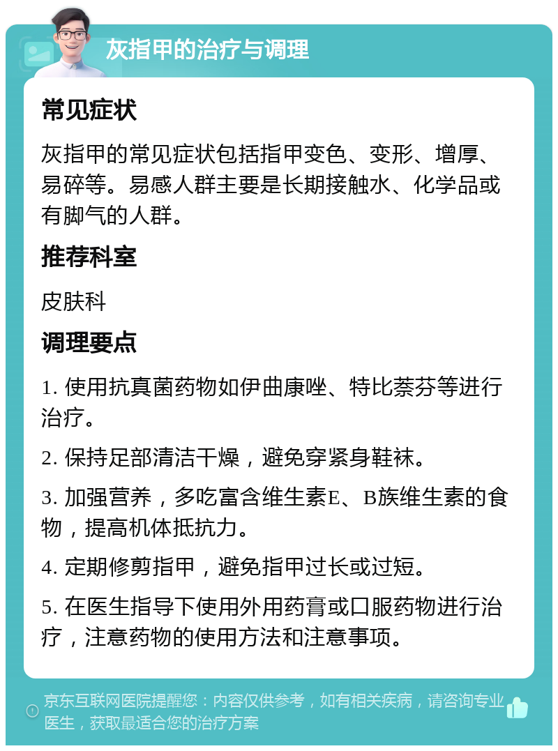 灰指甲的治疗与调理 常见症状 灰指甲的常见症状包括指甲变色、变形、增厚、易碎等。易感人群主要是长期接触水、化学品或有脚气的人群。 推荐科室 皮肤科 调理要点 1. 使用抗真菌药物如伊曲康唑、特比萘芬等进行治疗。 2. 保持足部清洁干燥，避免穿紧身鞋袜。 3. 加强营养，多吃富含维生素E、B族维生素的食物，提高机体抵抗力。 4. 定期修剪指甲，避免指甲过长或过短。 5. 在医生指导下使用外用药膏或口服药物进行治疗，注意药物的使用方法和注意事项。