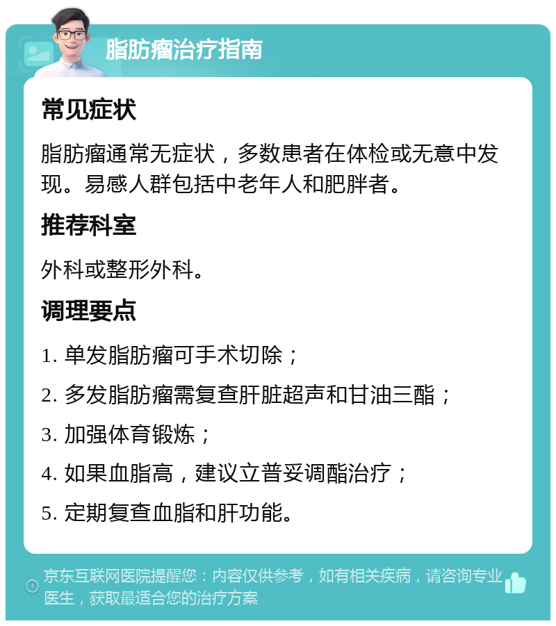 脂肪瘤治疗指南 常见症状 脂肪瘤通常无症状，多数患者在体检或无意中发现。易感人群包括中老年人和肥胖者。 推荐科室 外科或整形外科。 调理要点 1. 单发脂肪瘤可手术切除； 2. 多发脂肪瘤需复查肝脏超声和甘油三酯； 3. 加强体育锻炼； 4. 如果血脂高，建议立普妥调酯治疗； 5. 定期复查血脂和肝功能。