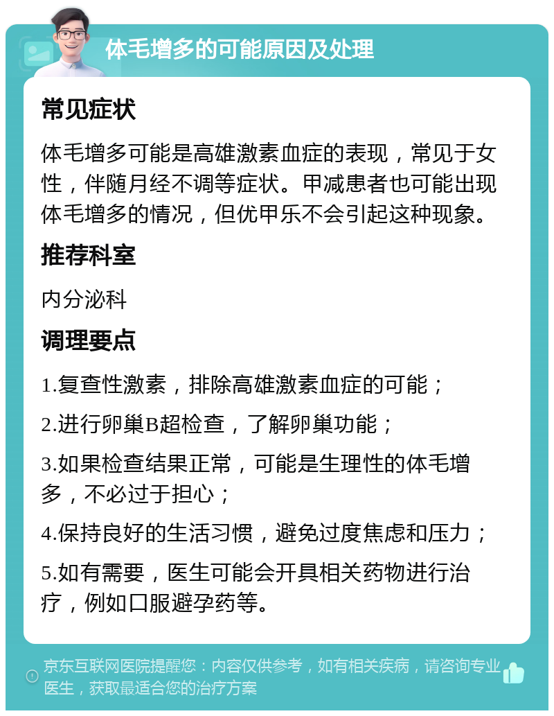 体毛增多的可能原因及处理 常见症状 体毛增多可能是高雄激素血症的表现，常见于女性，伴随月经不调等症状。甲减患者也可能出现体毛增多的情况，但优甲乐不会引起这种现象。 推荐科室 内分泌科 调理要点 1.复查性激素，排除高雄激素血症的可能； 2.进行卵巢B超检查，了解卵巢功能； 3.如果检查结果正常，可能是生理性的体毛增多，不必过于担心； 4.保持良好的生活习惯，避免过度焦虑和压力； 5.如有需要，医生可能会开具相关药物进行治疗，例如口服避孕药等。