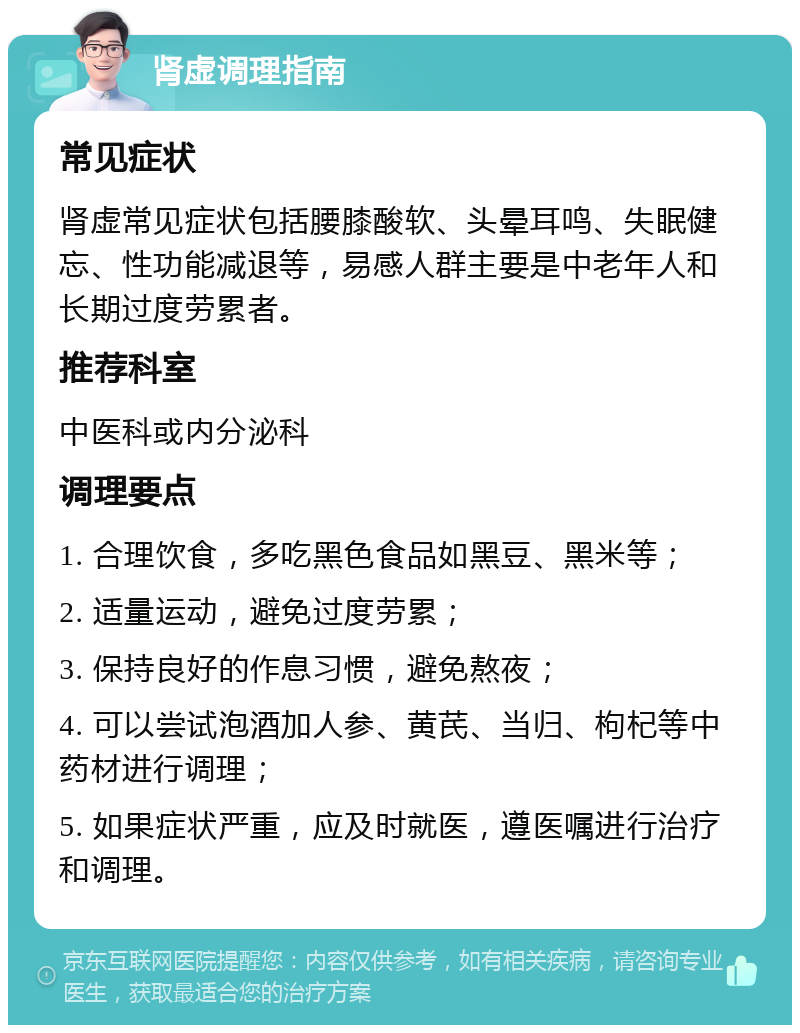 肾虚调理指南 常见症状 肾虚常见症状包括腰膝酸软、头晕耳鸣、失眠健忘、性功能减退等，易感人群主要是中老年人和长期过度劳累者。 推荐科室 中医科或内分泌科 调理要点 1. 合理饮食，多吃黑色食品如黑豆、黑米等； 2. 适量运动，避免过度劳累； 3. 保持良好的作息习惯，避免熬夜； 4. 可以尝试泡酒加人参、黄芪、当归、枸杞等中药材进行调理； 5. 如果症状严重，应及时就医，遵医嘱进行治疗和调理。