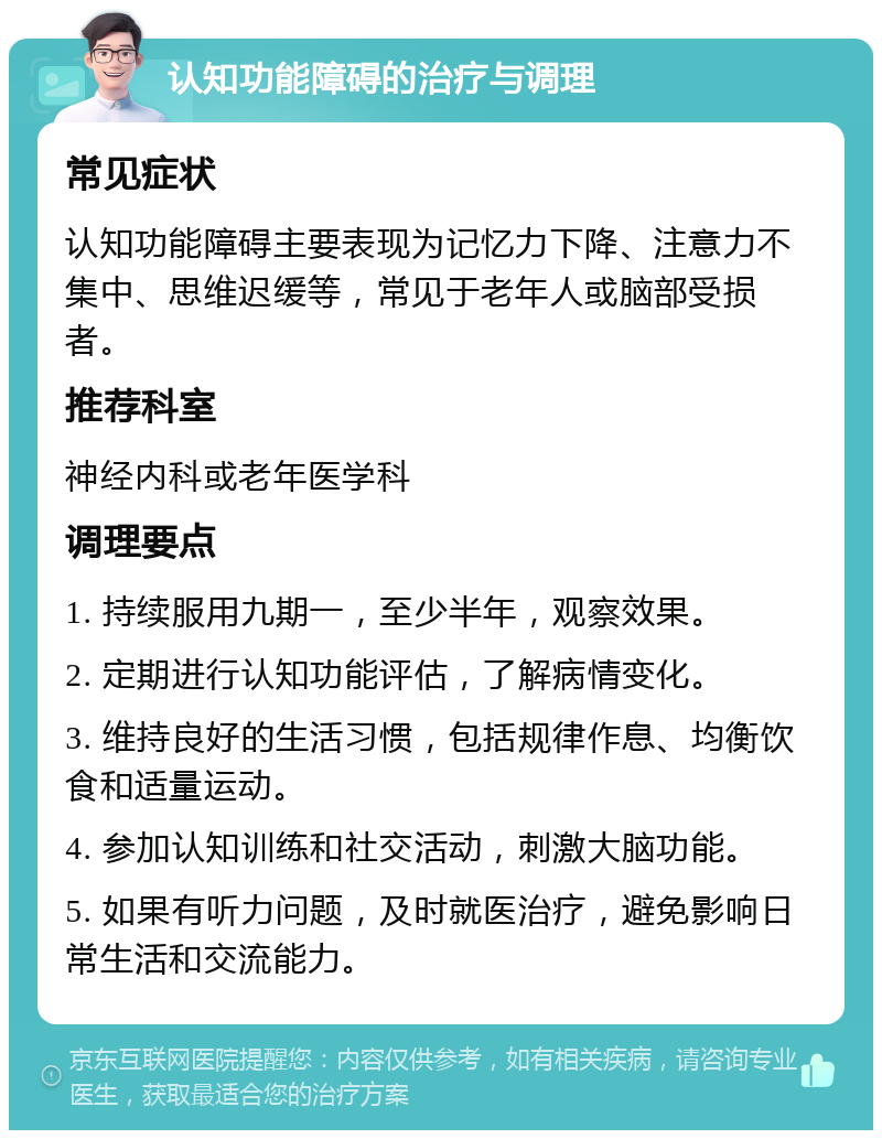 认知功能障碍的治疗与调理 常见症状 认知功能障碍主要表现为记忆力下降、注意力不集中、思维迟缓等，常见于老年人或脑部受损者。 推荐科室 神经内科或老年医学科 调理要点 1. 持续服用九期一，至少半年，观察效果。 2. 定期进行认知功能评估，了解病情变化。 3. 维持良好的生活习惯，包括规律作息、均衡饮食和适量运动。 4. 参加认知训练和社交活动，刺激大脑功能。 5. 如果有听力问题，及时就医治疗，避免影响日常生活和交流能力。