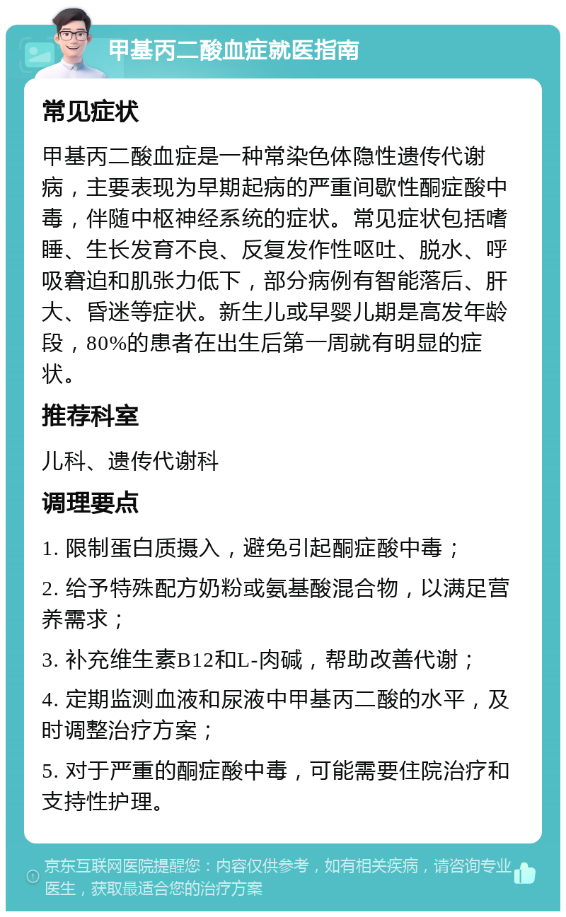 甲基丙二酸血症就医指南 常见症状 甲基丙二酸血症是一种常染色体隐性遗传代谢病，主要表现为早期起病的严重间歇性酮症酸中毒，伴随中枢神经系统的症状。常见症状包括嗜睡、生长发育不良、反复发作性呕吐、脱水、呼吸窘迫和肌张力低下，部分病例有智能落后、肝大、昏迷等症状。新生儿或早婴儿期是高发年龄段，80%的患者在出生后第一周就有明显的症状。 推荐科室 儿科、遗传代谢科 调理要点 1. 限制蛋白质摄入，避免引起酮症酸中毒； 2. 给予特殊配方奶粉或氨基酸混合物，以满足营养需求； 3. 补充维生素B12和L-肉碱，帮助改善代谢； 4. 定期监测血液和尿液中甲基丙二酸的水平，及时调整治疗方案； 5. 对于严重的酮症酸中毒，可能需要住院治疗和支持性护理。