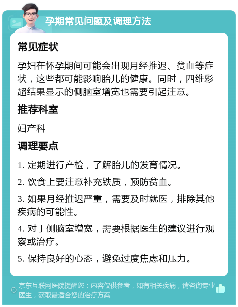 孕期常见问题及调理方法 常见症状 孕妇在怀孕期间可能会出现月经推迟、贫血等症状，这些都可能影响胎儿的健康。同时，四维彩超结果显示的侧脑室增宽也需要引起注意。 推荐科室 妇产科 调理要点 1. 定期进行产检，了解胎儿的发育情况。 2. 饮食上要注意补充铁质，预防贫血。 3. 如果月经推迟严重，需要及时就医，排除其他疾病的可能性。 4. 对于侧脑室增宽，需要根据医生的建议进行观察或治疗。 5. 保持良好的心态，避免过度焦虑和压力。