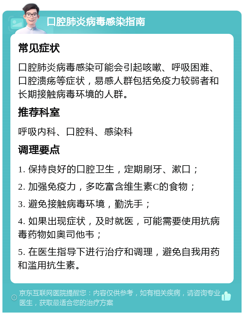 口腔肺炎病毒感染指南 常见症状 口腔肺炎病毒感染可能会引起咳嗽、呼吸困难、口腔溃疡等症状，易感人群包括免疫力较弱者和长期接触病毒环境的人群。 推荐科室 呼吸内科、口腔科、感染科 调理要点 1. 保持良好的口腔卫生，定期刷牙、漱口； 2. 加强免疫力，多吃富含维生素C的食物； 3. 避免接触病毒环境，勤洗手； 4. 如果出现症状，及时就医，可能需要使用抗病毒药物如奥司他韦； 5. 在医生指导下进行治疗和调理，避免自我用药和滥用抗生素。