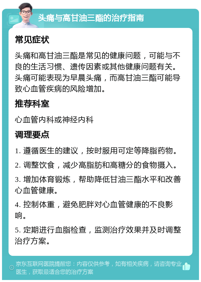 头痛与高甘油三酯的治疗指南 常见症状 头痛和高甘油三酯是常见的健康问题，可能与不良的生活习惯、遗传因素或其他健康问题有关。头痛可能表现为早晨头痛，而高甘油三酯可能导致心血管疾病的风险增加。 推荐科室 心血管内科或神经内科 调理要点 1. 遵循医生的建议，按时服用可定等降脂药物。 2. 调整饮食，减少高脂肪和高糖分的食物摄入。 3. 增加体育锻炼，帮助降低甘油三酯水平和改善心血管健康。 4. 控制体重，避免肥胖对心血管健康的不良影响。 5. 定期进行血脂检查，监测治疗效果并及时调整治疗方案。