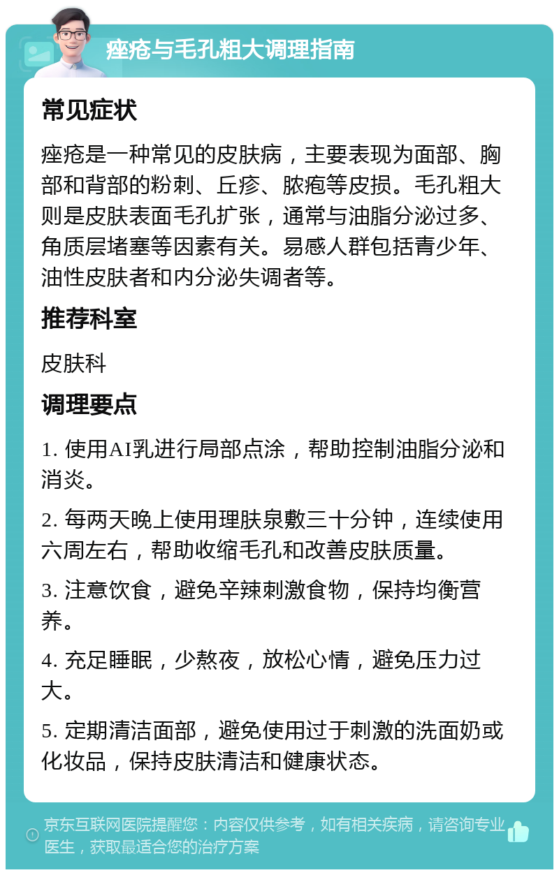 痤疮与毛孔粗大调理指南 常见症状 痤疮是一种常见的皮肤病，主要表现为面部、胸部和背部的粉刺、丘疹、脓疱等皮损。毛孔粗大则是皮肤表面毛孔扩张，通常与油脂分泌过多、角质层堵塞等因素有关。易感人群包括青少年、油性皮肤者和内分泌失调者等。 推荐科室 皮肤科 调理要点 1. 使用AI乳进行局部点涂，帮助控制油脂分泌和消炎。 2. 每两天晚上使用理肤泉敷三十分钟，连续使用六周左右，帮助收缩毛孔和改善皮肤质量。 3. 注意饮食，避免辛辣刺激食物，保持均衡营养。 4. 充足睡眠，少熬夜，放松心情，避免压力过大。 5. 定期清洁面部，避免使用过于刺激的洗面奶或化妆品，保持皮肤清洁和健康状态。