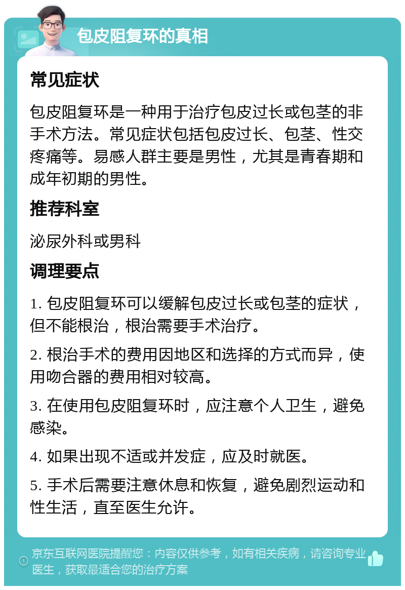 包皮阻复环的真相 常见症状 包皮阻复环是一种用于治疗包皮过长或包茎的非手术方法。常见症状包括包皮过长、包茎、性交疼痛等。易感人群主要是男性，尤其是青春期和成年初期的男性。 推荐科室 泌尿外科或男科 调理要点 1. 包皮阻复环可以缓解包皮过长或包茎的症状，但不能根治，根治需要手术治疗。 2. 根治手术的费用因地区和选择的方式而异，使用吻合器的费用相对较高。 3. 在使用包皮阻复环时，应注意个人卫生，避免感染。 4. 如果出现不适或并发症，应及时就医。 5. 手术后需要注意休息和恢复，避免剧烈运动和性生活，直至医生允许。