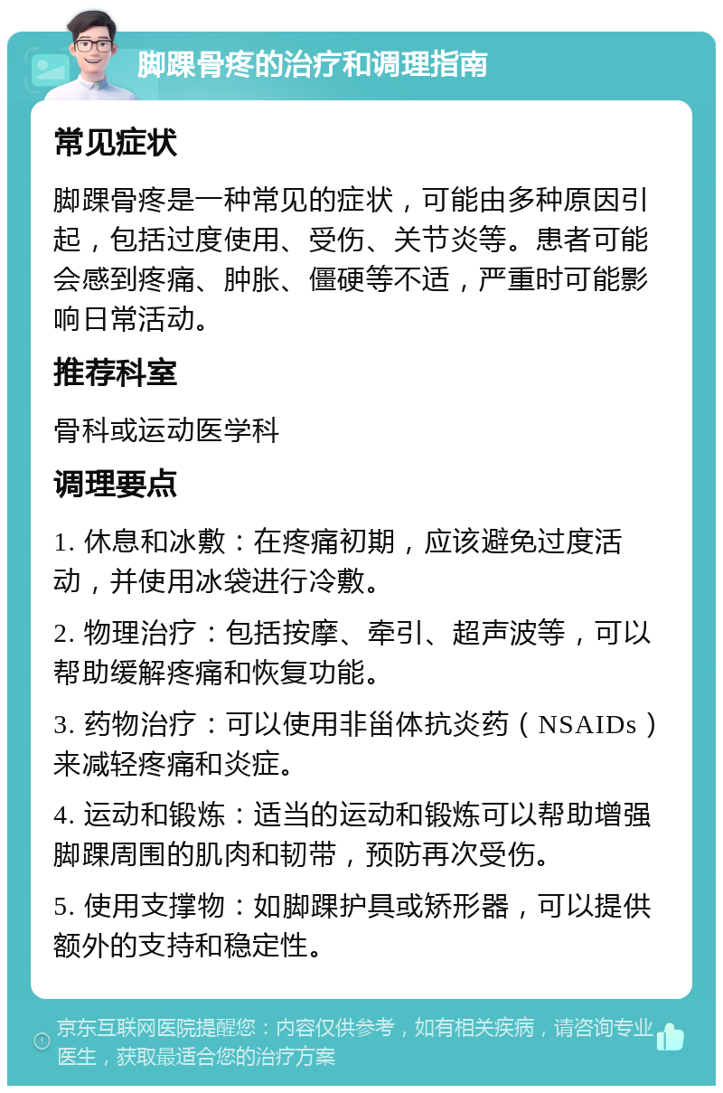 脚踝骨疼的治疗和调理指南 常见症状 脚踝骨疼是一种常见的症状，可能由多种原因引起，包括过度使用、受伤、关节炎等。患者可能会感到疼痛、肿胀、僵硬等不适，严重时可能影响日常活动。 推荐科室 骨科或运动医学科 调理要点 1. 休息和冰敷：在疼痛初期，应该避免过度活动，并使用冰袋进行冷敷。 2. 物理治疗：包括按摩、牵引、超声波等，可以帮助缓解疼痛和恢复功能。 3. 药物治疗：可以使用非甾体抗炎药（NSAIDs）来减轻疼痛和炎症。 4. 运动和锻炼：适当的运动和锻炼可以帮助增强脚踝周围的肌肉和韧带，预防再次受伤。 5. 使用支撑物：如脚踝护具或矫形器，可以提供额外的支持和稳定性。