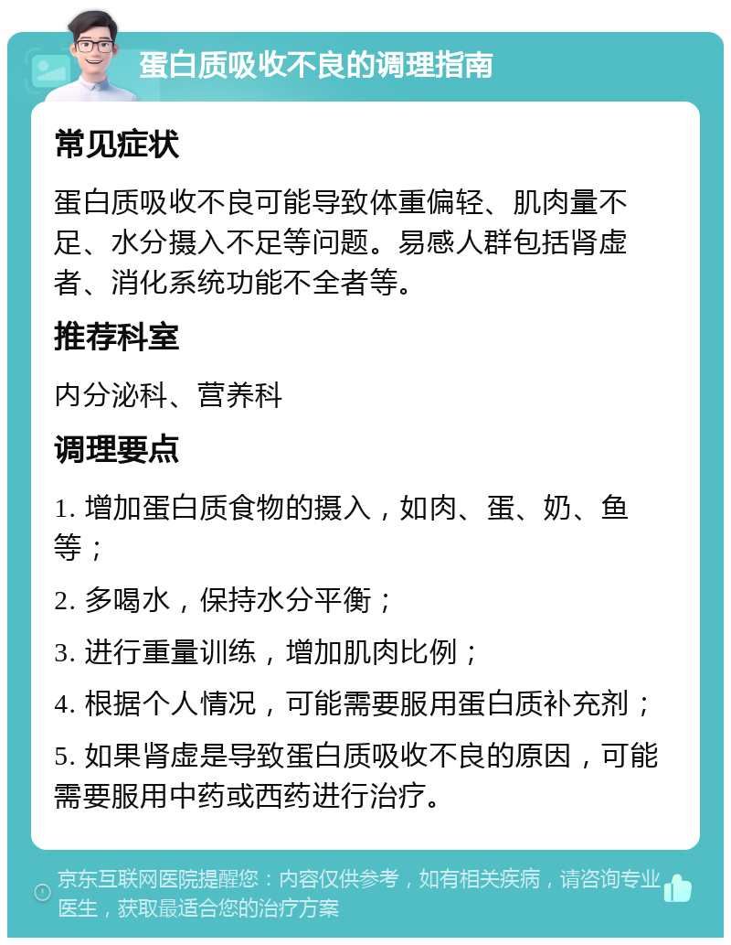 蛋白质吸收不良的调理指南 常见症状 蛋白质吸收不良可能导致体重偏轻、肌肉量不足、水分摄入不足等问题。易感人群包括肾虚者、消化系统功能不全者等。 推荐科室 内分泌科、营养科 调理要点 1. 增加蛋白质食物的摄入，如肉、蛋、奶、鱼等； 2. 多喝水，保持水分平衡； 3. 进行重量训练，增加肌肉比例； 4. 根据个人情况，可能需要服用蛋白质补充剂； 5. 如果肾虚是导致蛋白质吸收不良的原因，可能需要服用中药或西药进行治疗。