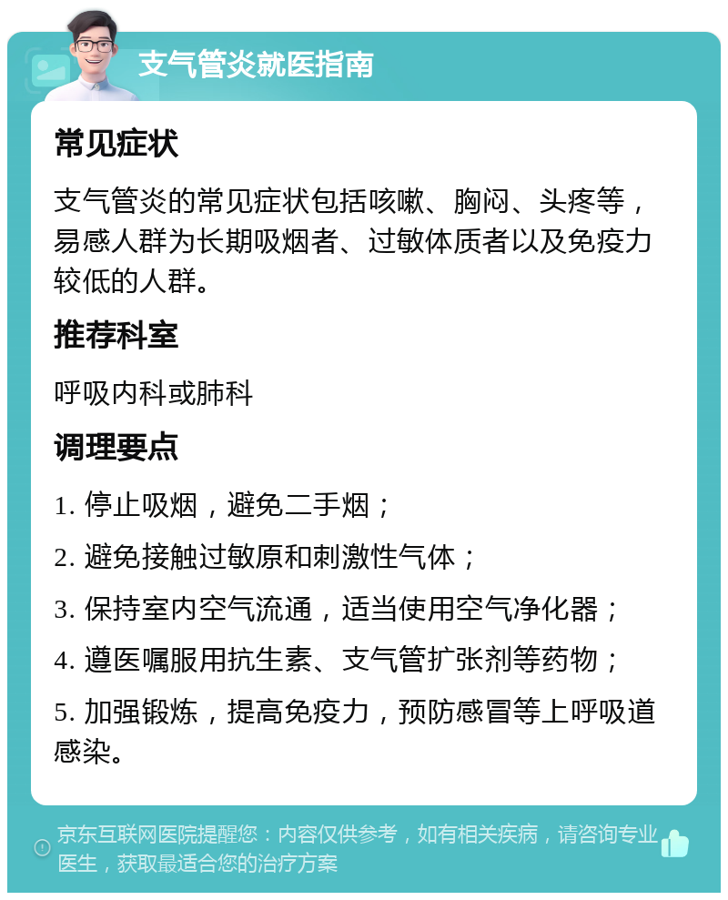 支气管炎就医指南 常见症状 支气管炎的常见症状包括咳嗽、胸闷、头疼等，易感人群为长期吸烟者、过敏体质者以及免疫力较低的人群。 推荐科室 呼吸内科或肺科 调理要点 1. 停止吸烟，避免二手烟； 2. 避免接触过敏原和刺激性气体； 3. 保持室内空气流通，适当使用空气净化器； 4. 遵医嘱服用抗生素、支气管扩张剂等药物； 5. 加强锻炼，提高免疫力，预防感冒等上呼吸道感染。