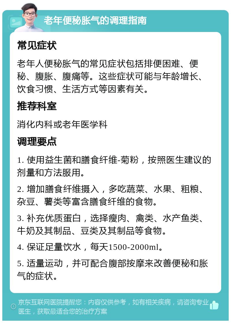 老年便秘胀气的调理指南 常见症状 老年人便秘胀气的常见症状包括排便困难、便秘、腹胀、腹痛等。这些症状可能与年龄增长、饮食习惯、生活方式等因素有关。 推荐科室 消化内科或老年医学科 调理要点 1. 使用益生菌和膳食纤维-菊粉，按照医生建议的剂量和方法服用。 2. 增加膳食纤维摄入，多吃蔬菜、水果、粗粮、杂豆、薯类等富含膳食纤维的食物。 3. 补充优质蛋白，选择瘦肉、禽类、水产鱼类、牛奶及其制品、豆类及其制品等食物。 4. 保证足量饮水，每天1500-2000ml。 5. 适量运动，并可配合腹部按摩来改善便秘和胀气的症状。