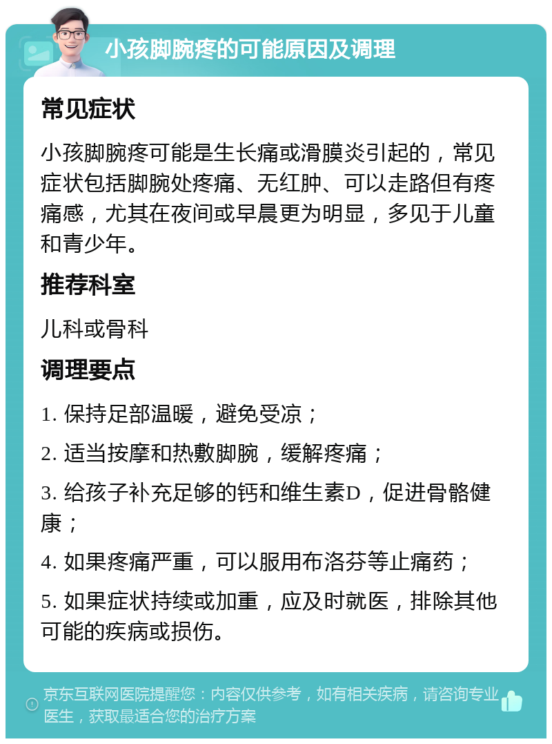 小孩脚腕疼的可能原因及调理 常见症状 小孩脚腕疼可能是生长痛或滑膜炎引起的，常见症状包括脚腕处疼痛、无红肿、可以走路但有疼痛感，尤其在夜间或早晨更为明显，多见于儿童和青少年。 推荐科室 儿科或骨科 调理要点 1. 保持足部温暖，避免受凉； 2. 适当按摩和热敷脚腕，缓解疼痛； 3. 给孩子补充足够的钙和维生素D，促进骨骼健康； 4. 如果疼痛严重，可以服用布洛芬等止痛药； 5. 如果症状持续或加重，应及时就医，排除其他可能的疾病或损伤。