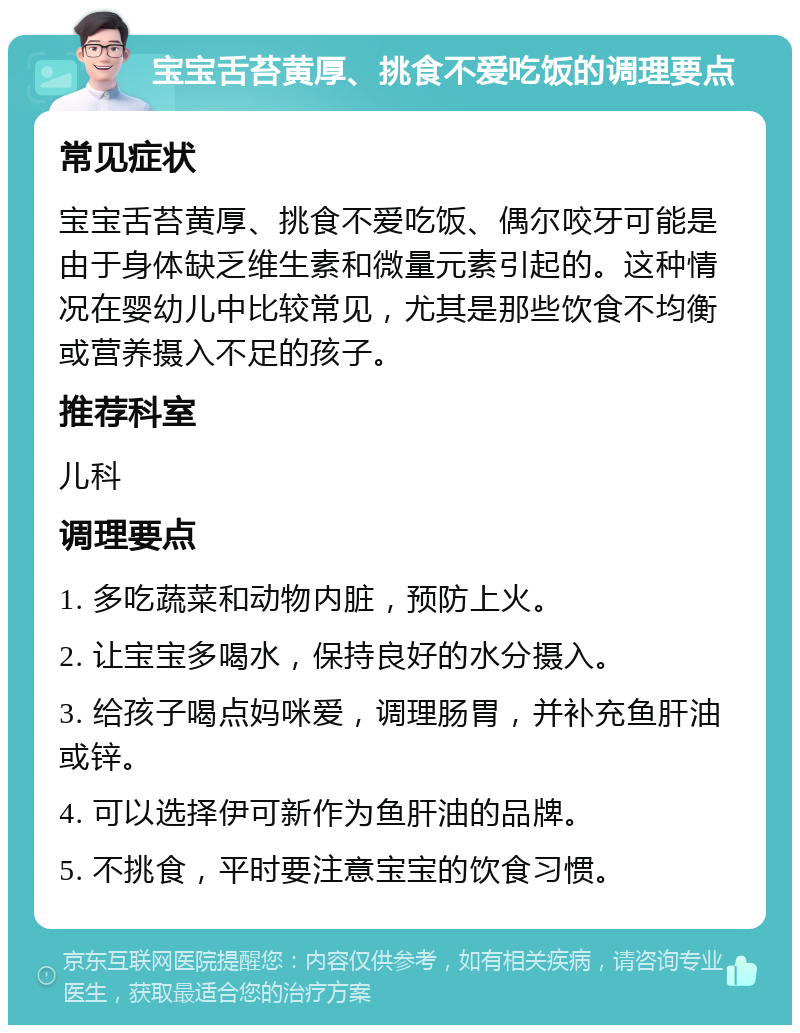 宝宝舌苔黄厚、挑食不爱吃饭的调理要点 常见症状 宝宝舌苔黄厚、挑食不爱吃饭、偶尔咬牙可能是由于身体缺乏维生素和微量元素引起的。这种情况在婴幼儿中比较常见，尤其是那些饮食不均衡或营养摄入不足的孩子。 推荐科室 儿科 调理要点 1. 多吃蔬菜和动物内脏，预防上火。 2. 让宝宝多喝水，保持良好的水分摄入。 3. 给孩子喝点妈咪爱，调理肠胃，并补充鱼肝油或锌。 4. 可以选择伊可新作为鱼肝油的品牌。 5. 不挑食，平时要注意宝宝的饮食习惯。