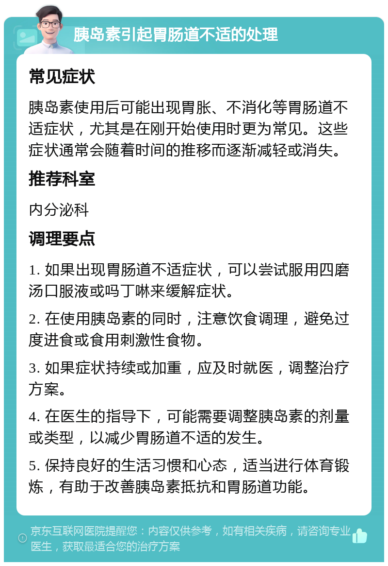 胰岛素引起胃肠道不适的处理 常见症状 胰岛素使用后可能出现胃胀、不消化等胃肠道不适症状，尤其是在刚开始使用时更为常见。这些症状通常会随着时间的推移而逐渐减轻或消失。 推荐科室 内分泌科 调理要点 1. 如果出现胃肠道不适症状，可以尝试服用四磨汤口服液或吗丁啉来缓解症状。 2. 在使用胰岛素的同时，注意饮食调理，避免过度进食或食用刺激性食物。 3. 如果症状持续或加重，应及时就医，调整治疗方案。 4. 在医生的指导下，可能需要调整胰岛素的剂量或类型，以减少胃肠道不适的发生。 5. 保持良好的生活习惯和心态，适当进行体育锻炼，有助于改善胰岛素抵抗和胃肠道功能。