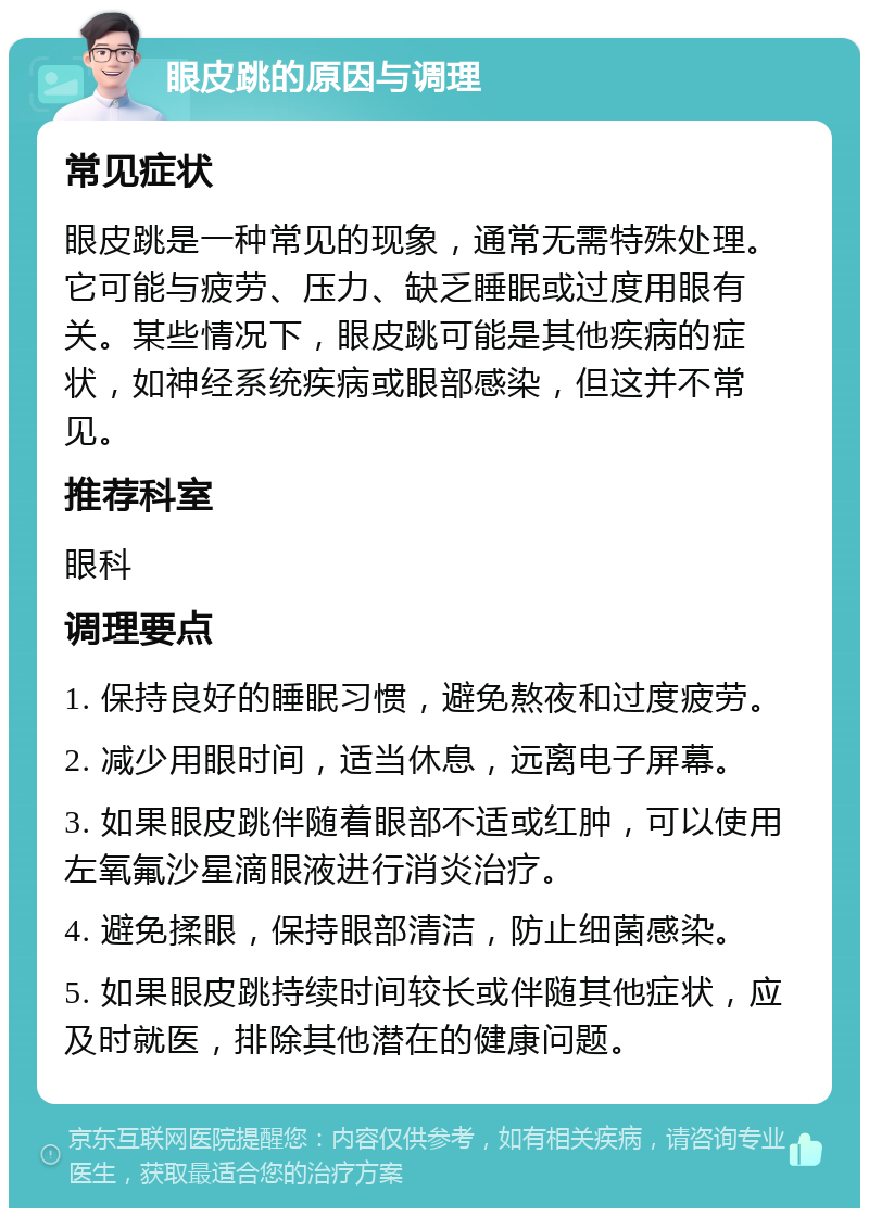 眼皮跳的原因与调理 常见症状 眼皮跳是一种常见的现象，通常无需特殊处理。它可能与疲劳、压力、缺乏睡眠或过度用眼有关。某些情况下，眼皮跳可能是其他疾病的症状，如神经系统疾病或眼部感染，但这并不常见。 推荐科室 眼科 调理要点 1. 保持良好的睡眠习惯，避免熬夜和过度疲劳。 2. 减少用眼时间，适当休息，远离电子屏幕。 3. 如果眼皮跳伴随着眼部不适或红肿，可以使用左氧氟沙星滴眼液进行消炎治疗。 4. 避免揉眼，保持眼部清洁，防止细菌感染。 5. 如果眼皮跳持续时间较长或伴随其他症状，应及时就医，排除其他潜在的健康问题。