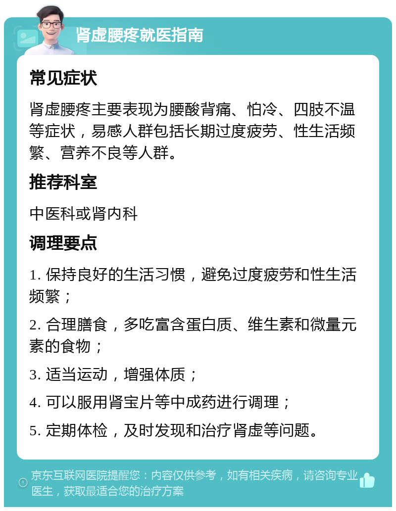 肾虚腰疼就医指南 常见症状 肾虚腰疼主要表现为腰酸背痛、怕冷、四肢不温等症状，易感人群包括长期过度疲劳、性生活频繁、营养不良等人群。 推荐科室 中医科或肾内科 调理要点 1. 保持良好的生活习惯，避免过度疲劳和性生活频繁； 2. 合理膳食，多吃富含蛋白质、维生素和微量元素的食物； 3. 适当运动，增强体质； 4. 可以服用肾宝片等中成药进行调理； 5. 定期体检，及时发现和治疗肾虚等问题。