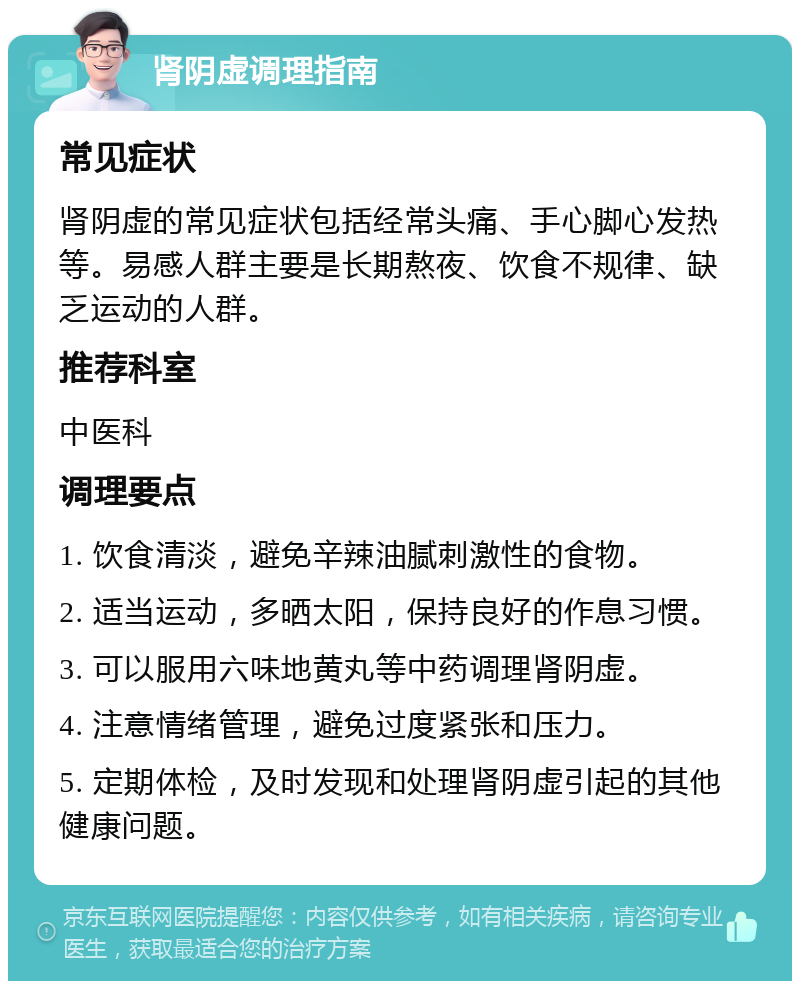 肾阴虚调理指南 常见症状 肾阴虚的常见症状包括经常头痛、手心脚心发热等。易感人群主要是长期熬夜、饮食不规律、缺乏运动的人群。 推荐科室 中医科 调理要点 1. 饮食清淡，避免辛辣油腻刺激性的食物。 2. 适当运动，多晒太阳，保持良好的作息习惯。 3. 可以服用六味地黄丸等中药调理肾阴虚。 4. 注意情绪管理，避免过度紧张和压力。 5. 定期体检，及时发现和处理肾阴虚引起的其他健康问题。