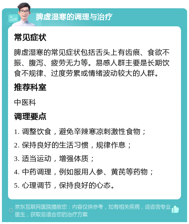 脾虚湿寒的调理与治疗 常见症状 脾虚湿寒的常见症状包括舌头上有齿痕、食欲不振、腹泻、疲劳无力等。易感人群主要是长期饮食不规律、过度劳累或情绪波动较大的人群。 推荐科室 中医科 调理要点 1. 调整饮食，避免辛辣寒凉刺激性食物； 2. 保持良好的生活习惯，规律作息； 3. 适当运动，增强体质； 4. 中药调理，例如服用人参、黄芪等药物； 5. 心理调节，保持良好的心态。