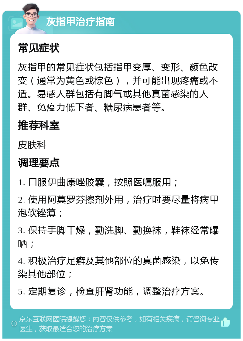 灰指甲治疗指南 常见症状 灰指甲的常见症状包括指甲变厚、变形、颜色改变（通常为黄色或棕色），并可能出现疼痛或不适。易感人群包括有脚气或其他真菌感染的人群、免疫力低下者、糖尿病患者等。 推荐科室 皮肤科 调理要点 1. 口服伊曲康唑胶囊，按照医嘱服用； 2. 使用阿莫罗芬擦剂外用，治疗时要尽量将病甲泡软锉薄； 3. 保持手脚干燥，勤洗脚、勤换袜，鞋袜经常曝晒； 4. 积极治疗足癣及其他部位的真菌感染，以免传染其他部位； 5. 定期复诊，检查肝肾功能，调整治疗方案。