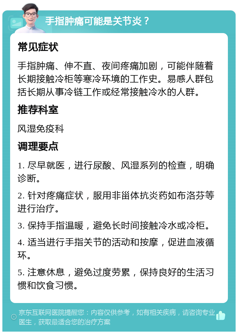 手指肿痛可能是关节炎？ 常见症状 手指肿痛、伸不直、夜间疼痛加剧，可能伴随着长期接触冷柜等寒冷环境的工作史。易感人群包括长期从事冷链工作或经常接触冷水的人群。 推荐科室 风湿免疫科 调理要点 1. 尽早就医，进行尿酸、风湿系列的检查，明确诊断。 2. 针对疼痛症状，服用非甾体抗炎药如布洛芬等进行治疗。 3. 保持手指温暖，避免长时间接触冷水或冷柜。 4. 适当进行手指关节的活动和按摩，促进血液循环。 5. 注意休息，避免过度劳累，保持良好的生活习惯和饮食习惯。