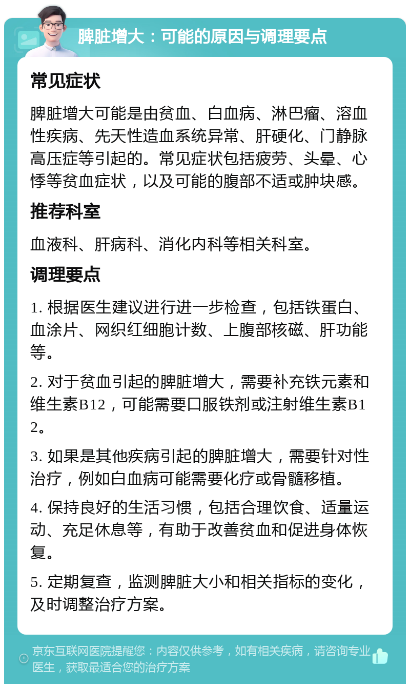 脾脏增大：可能的原因与调理要点 常见症状 脾脏增大可能是由贫血、白血病、淋巴瘤、溶血性疾病、先天性造血系统异常、肝硬化、门静脉高压症等引起的。常见症状包括疲劳、头晕、心悸等贫血症状，以及可能的腹部不适或肿块感。 推荐科室 血液科、肝病科、消化内科等相关科室。 调理要点 1. 根据医生建议进行进一步检查，包括铁蛋白、血涂片、网织红细胞计数、上腹部核磁、肝功能等。 2. 对于贫血引起的脾脏增大，需要补充铁元素和维生素B12，可能需要口服铁剂或注射维生素B12。 3. 如果是其他疾病引起的脾脏增大，需要针对性治疗，例如白血病可能需要化疗或骨髓移植。 4. 保持良好的生活习惯，包括合理饮食、适量运动、充足休息等，有助于改善贫血和促进身体恢复。 5. 定期复查，监测脾脏大小和相关指标的变化，及时调整治疗方案。