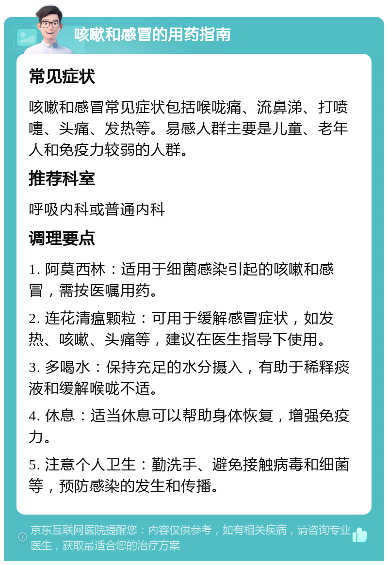 咳嗽和感冒的用药指南 常见症状 咳嗽和感冒常见症状包括喉咙痛、流鼻涕、打喷嚏、头痛、发热等。易感人群主要是儿童、老年人和免疫力较弱的人群。 推荐科室 呼吸内科或普通内科 调理要点 1. 阿莫西林：适用于细菌感染引起的咳嗽和感冒，需按医嘱用药。 2. 连花清瘟颗粒：可用于缓解感冒症状，如发热、咳嗽、头痛等，建议在医生指导下使用。 3. 多喝水：保持充足的水分摄入，有助于稀释痰液和缓解喉咙不适。 4. 休息：适当休息可以帮助身体恢复，增强免疫力。 5. 注意个人卫生：勤洗手、避免接触病毒和细菌等，预防感染的发生和传播。