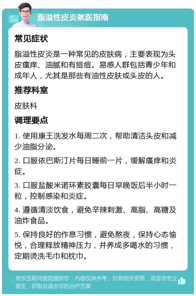 脂溢性皮炎就医指南 常见症状 脂溢性皮炎是一种常见的皮肤病，主要表现为头皮瘙痒、油腻和有痘痘。易感人群包括青少年和成年人，尤其是那些有油性皮肤或头皮的人。 推荐科室 皮肤科 调理要点 1. 使用康王洗发水每周二次，帮助清洁头皮和减少油脂分泌。 2. 口服依巴斯汀片每日睡前一片，缓解瘙痒和炎症。 3. 口服盐酸米诺环素胶囊每日早晚饭后半小时一粒，控制感染和炎症。 4. 遵循清淡饮食，避免辛辣刺激、高脂、高糖及油炸食品。 5. 保持良好的作息习惯，避免熬夜，保持心态愉悦，合理释放精神压力，并养成多喝水的习惯，定期烫洗毛巾和枕巾。