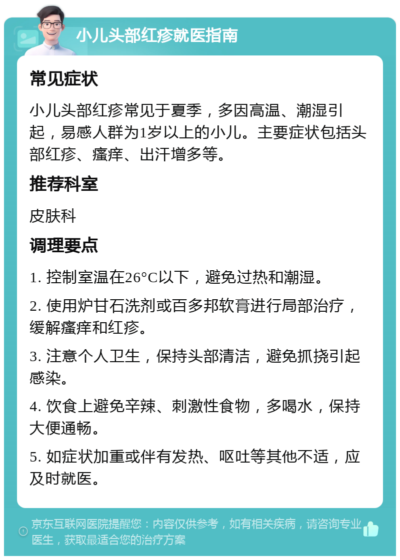 小儿头部红疹就医指南 常见症状 小儿头部红疹常见于夏季，多因高温、潮湿引起，易感人群为1岁以上的小儿。主要症状包括头部红疹、瘙痒、出汗增多等。 推荐科室 皮肤科 调理要点 1. 控制室温在26°C以下，避免过热和潮湿。 2. 使用炉甘石洗剂或百多邦软膏进行局部治疗，缓解瘙痒和红疹。 3. 注意个人卫生，保持头部清洁，避免抓挠引起感染。 4. 饮食上避免辛辣、刺激性食物，多喝水，保持大便通畅。 5. 如症状加重或伴有发热、呕吐等其他不适，应及时就医。