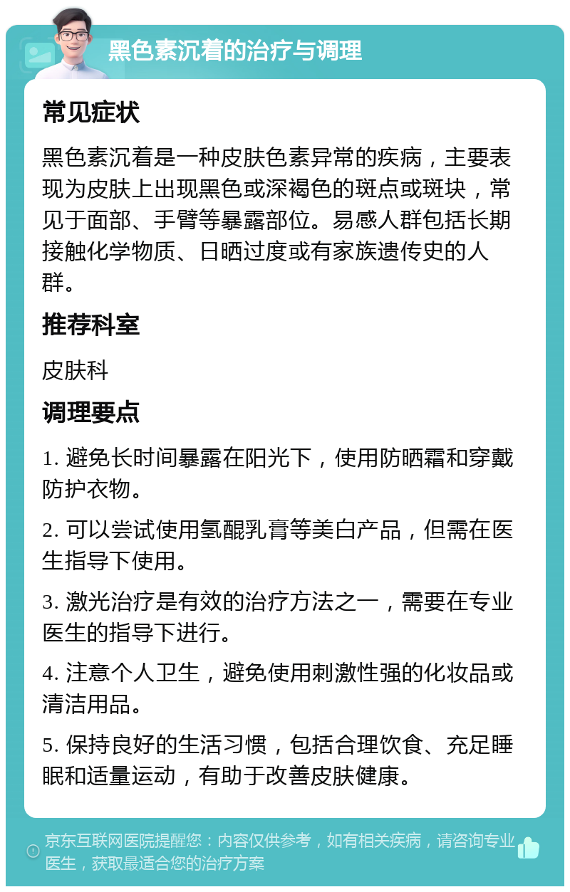 黑色素沉着的治疗与调理 常见症状 黑色素沉着是一种皮肤色素异常的疾病，主要表现为皮肤上出现黑色或深褐色的斑点或斑块，常见于面部、手臂等暴露部位。易感人群包括长期接触化学物质、日晒过度或有家族遗传史的人群。 推荐科室 皮肤科 调理要点 1. 避免长时间暴露在阳光下，使用防晒霜和穿戴防护衣物。 2. 可以尝试使用氢醌乳膏等美白产品，但需在医生指导下使用。 3. 激光治疗是有效的治疗方法之一，需要在专业医生的指导下进行。 4. 注意个人卫生，避免使用刺激性强的化妆品或清洁用品。 5. 保持良好的生活习惯，包括合理饮食、充足睡眠和适量运动，有助于改善皮肤健康。