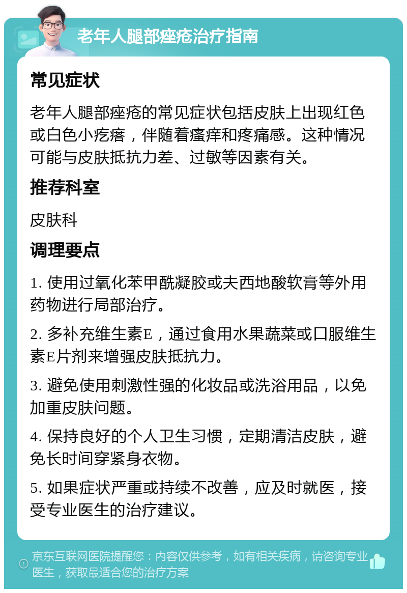 老年人腿部痤疮治疗指南 常见症状 老年人腿部痤疮的常见症状包括皮肤上出现红色或白色小疙瘩，伴随着瘙痒和疼痛感。这种情况可能与皮肤抵抗力差、过敏等因素有关。 推荐科室 皮肤科 调理要点 1. 使用过氧化苯甲酰凝胶或夫西地酸软膏等外用药物进行局部治疗。 2. 多补充维生素E，通过食用水果蔬菜或口服维生素E片剂来增强皮肤抵抗力。 3. 避免使用刺激性强的化妆品或洗浴用品，以免加重皮肤问题。 4. 保持良好的个人卫生习惯，定期清洁皮肤，避免长时间穿紧身衣物。 5. 如果症状严重或持续不改善，应及时就医，接受专业医生的治疗建议。