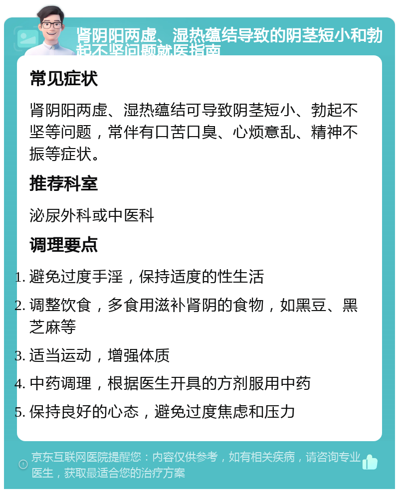 肾阴阳两虚、湿热蕴结导致的阴茎短小和勃起不坚问题就医指南 常见症状 肾阴阳两虚、湿热蕴结可导致阴茎短小、勃起不坚等问题，常伴有口苦口臭、心烦意乱、精神不振等症状。 推荐科室 泌尿外科或中医科 调理要点 避免过度手淫，保持适度的性生活 调整饮食，多食用滋补肾阴的食物，如黑豆、黑芝麻等 适当运动，增强体质 中药调理，根据医生开具的方剂服用中药 保持良好的心态，避免过度焦虑和压力