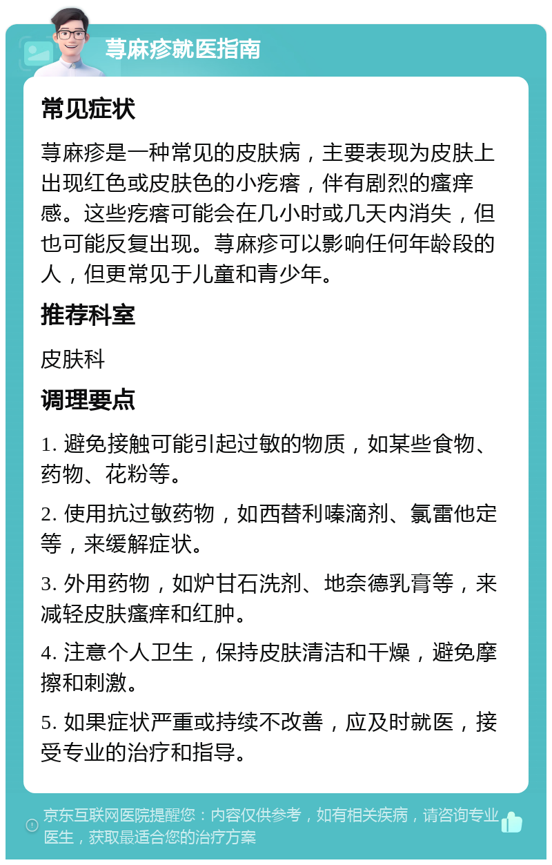 荨麻疹就医指南 常见症状 荨麻疹是一种常见的皮肤病，主要表现为皮肤上出现红色或皮肤色的小疙瘩，伴有剧烈的瘙痒感。这些疙瘩可能会在几小时或几天内消失，但也可能反复出现。荨麻疹可以影响任何年龄段的人，但更常见于儿童和青少年。 推荐科室 皮肤科 调理要点 1. 避免接触可能引起过敏的物质，如某些食物、药物、花粉等。 2. 使用抗过敏药物，如西替利嗪滴剂、氯雷他定等，来缓解症状。 3. 外用药物，如炉甘石洗剂、地奈德乳膏等，来减轻皮肤瘙痒和红肿。 4. 注意个人卫生，保持皮肤清洁和干燥，避免摩擦和刺激。 5. 如果症状严重或持续不改善，应及时就医，接受专业的治疗和指导。