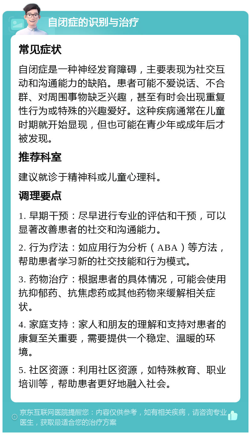 自闭症的识别与治疗 常见症状 自闭症是一种神经发育障碍，主要表现为社交互动和沟通能力的缺陷。患者可能不爱说话、不合群、对周围事物缺乏兴趣，甚至有时会出现重复性行为或特殊的兴趣爱好。这种疾病通常在儿童时期就开始显现，但也可能在青少年或成年后才被发现。 推荐科室 建议就诊于精神科或儿童心理科。 调理要点 1. 早期干预：尽早进行专业的评估和干预，可以显著改善患者的社交和沟通能力。 2. 行为疗法：如应用行为分析（ABA）等方法，帮助患者学习新的社交技能和行为模式。 3. 药物治疗：根据患者的具体情况，可能会使用抗抑郁药、抗焦虑药或其他药物来缓解相关症状。 4. 家庭支持：家人和朋友的理解和支持对患者的康复至关重要，需要提供一个稳定、温暖的环境。 5. 社区资源：利用社区资源，如特殊教育、职业培训等，帮助患者更好地融入社会。