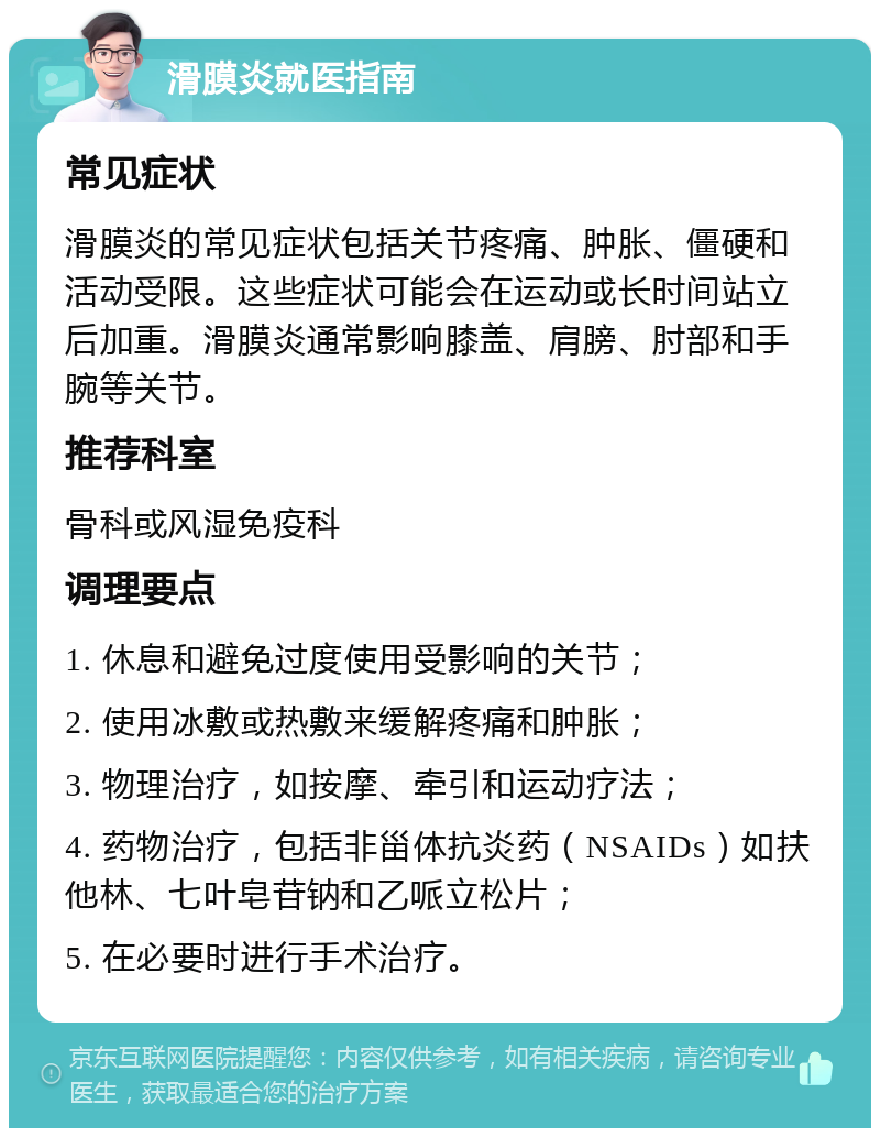 滑膜炎就医指南 常见症状 滑膜炎的常见症状包括关节疼痛、肿胀、僵硬和活动受限。这些症状可能会在运动或长时间站立后加重。滑膜炎通常影响膝盖、肩膀、肘部和手腕等关节。 推荐科室 骨科或风湿免疫科 调理要点 1. 休息和避免过度使用受影响的关节； 2. 使用冰敷或热敷来缓解疼痛和肿胀； 3. 物理治疗，如按摩、牵引和运动疗法； 4. 药物治疗，包括非甾体抗炎药（NSAIDs）如扶他林、七叶皂苷钠和乙哌立松片； 5. 在必要时进行手术治疗。