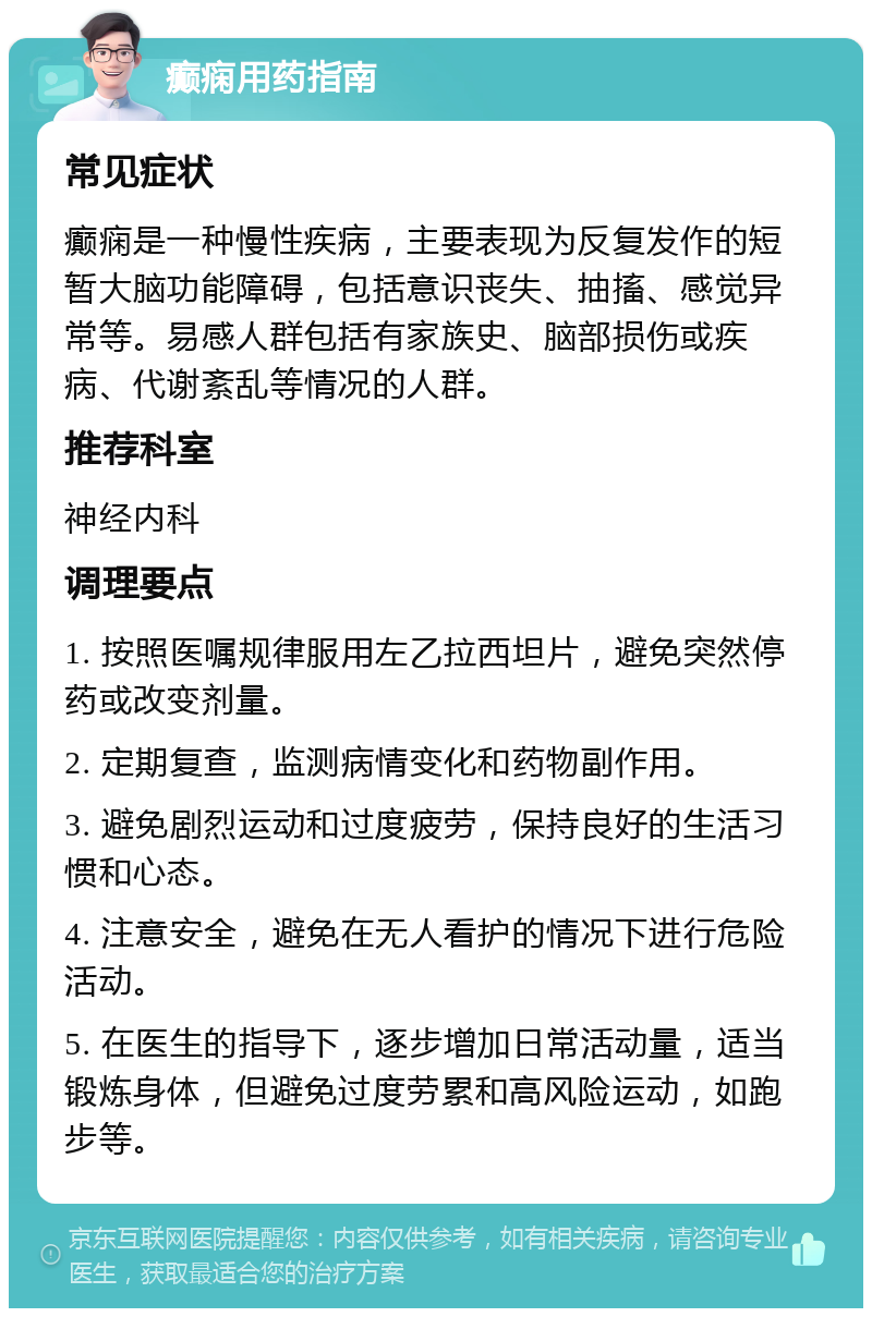 癫痫用药指南 常见症状 癫痫是一种慢性疾病，主要表现为反复发作的短暂大脑功能障碍，包括意识丧失、抽搐、感觉异常等。易感人群包括有家族史、脑部损伤或疾病、代谢紊乱等情况的人群。 推荐科室 神经内科 调理要点 1. 按照医嘱规律服用左乙拉西坦片，避免突然停药或改变剂量。 2. 定期复查，监测病情变化和药物副作用。 3. 避免剧烈运动和过度疲劳，保持良好的生活习惯和心态。 4. 注意安全，避免在无人看护的情况下进行危险活动。 5. 在医生的指导下，逐步增加日常活动量，适当锻炼身体，但避免过度劳累和高风险运动，如跑步等。