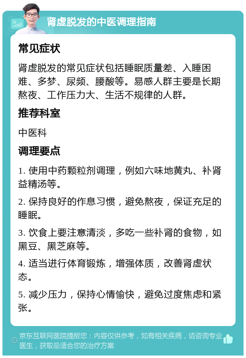 肾虚脱发的中医调理指南 常见症状 肾虚脱发的常见症状包括睡眠质量差、入睡困难、多梦、尿频、腰酸等。易感人群主要是长期熬夜、工作压力大、生活不规律的人群。 推荐科室 中医科 调理要点 1. 使用中药颗粒剂调理，例如六味地黄丸、补肾益精汤等。 2. 保持良好的作息习惯，避免熬夜，保证充足的睡眠。 3. 饮食上要注意清淡，多吃一些补肾的食物，如黑豆、黑芝麻等。 4. 适当进行体育锻炼，增强体质，改善肾虚状态。 5. 减少压力，保持心情愉快，避免过度焦虑和紧张。