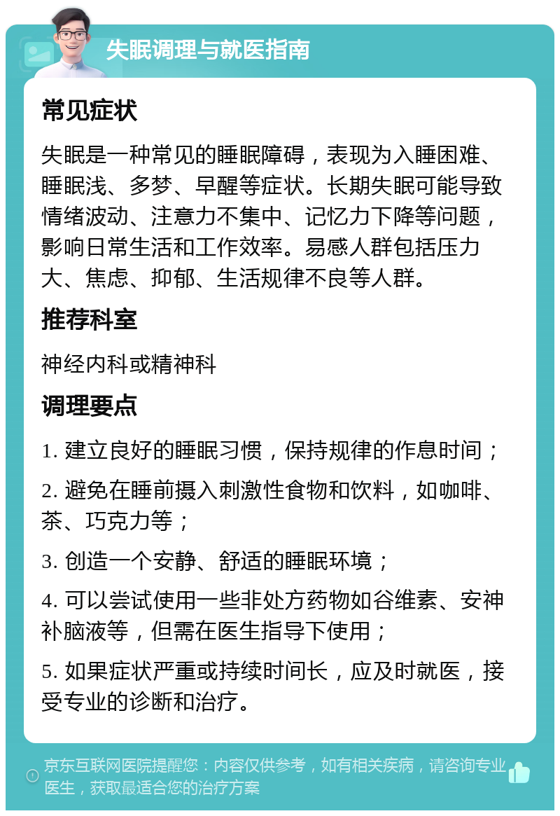 失眠调理与就医指南 常见症状 失眠是一种常见的睡眠障碍，表现为入睡困难、睡眠浅、多梦、早醒等症状。长期失眠可能导致情绪波动、注意力不集中、记忆力下降等问题，影响日常生活和工作效率。易感人群包括压力大、焦虑、抑郁、生活规律不良等人群。 推荐科室 神经内科或精神科 调理要点 1. 建立良好的睡眠习惯，保持规律的作息时间； 2. 避免在睡前摄入刺激性食物和饮料，如咖啡、茶、巧克力等； 3. 创造一个安静、舒适的睡眠环境； 4. 可以尝试使用一些非处方药物如谷维素、安神补脑液等，但需在医生指导下使用； 5. 如果症状严重或持续时间长，应及时就医，接受专业的诊断和治疗。