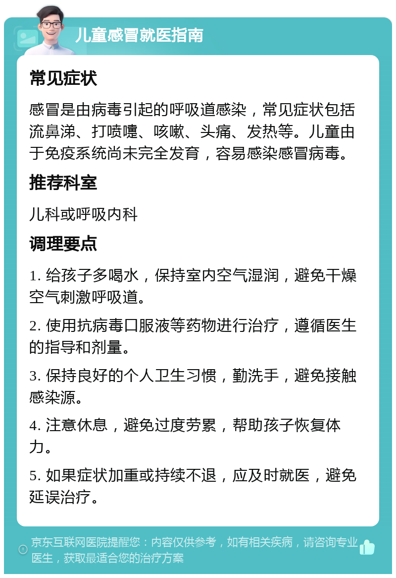 儿童感冒就医指南 常见症状 感冒是由病毒引起的呼吸道感染，常见症状包括流鼻涕、打喷嚏、咳嗽、头痛、发热等。儿童由于免疫系统尚未完全发育，容易感染感冒病毒。 推荐科室 儿科或呼吸内科 调理要点 1. 给孩子多喝水，保持室内空气湿润，避免干燥空气刺激呼吸道。 2. 使用抗病毒口服液等药物进行治疗，遵循医生的指导和剂量。 3. 保持良好的个人卫生习惯，勤洗手，避免接触感染源。 4. 注意休息，避免过度劳累，帮助孩子恢复体力。 5. 如果症状加重或持续不退，应及时就医，避免延误治疗。