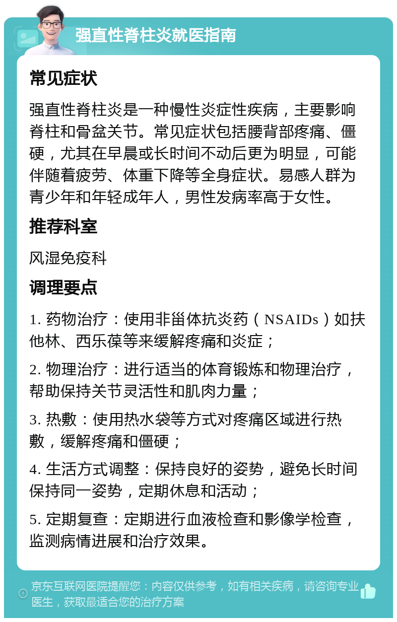 强直性脊柱炎就医指南 常见症状 强直性脊柱炎是一种慢性炎症性疾病，主要影响脊柱和骨盆关节。常见症状包括腰背部疼痛、僵硬，尤其在早晨或长时间不动后更为明显，可能伴随着疲劳、体重下降等全身症状。易感人群为青少年和年轻成年人，男性发病率高于女性。 推荐科室 风湿免疫科 调理要点 1. 药物治疗：使用非甾体抗炎药（NSAIDs）如扶他林、西乐葆等来缓解疼痛和炎症； 2. 物理治疗：进行适当的体育锻炼和物理治疗，帮助保持关节灵活性和肌肉力量； 3. 热敷：使用热水袋等方式对疼痛区域进行热敷，缓解疼痛和僵硬； 4. 生活方式调整：保持良好的姿势，避免长时间保持同一姿势，定期休息和活动； 5. 定期复查：定期进行血液检查和影像学检查，监测病情进展和治疗效果。