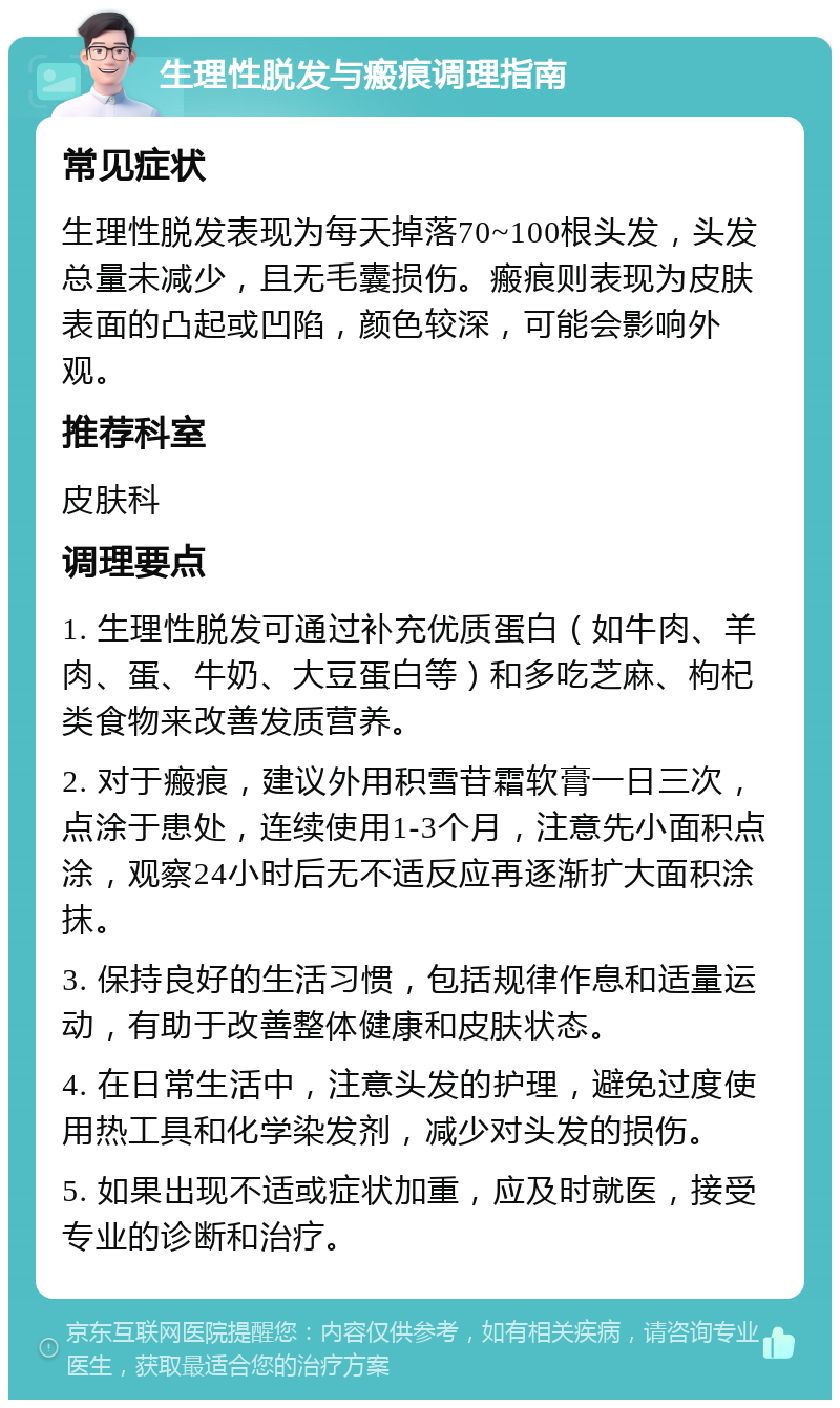 生理性脱发与瘢痕调理指南 常见症状 生理性脱发表现为每天掉落70~100根头发，头发总量未减少，且无毛囊损伤。瘢痕则表现为皮肤表面的凸起或凹陷，颜色较深，可能会影响外观。 推荐科室 皮肤科 调理要点 1. 生理性脱发可通过补充优质蛋白（如牛肉、羊肉、蛋、牛奶、大豆蛋白等）和多吃芝麻、枸杞类食物来改善发质营养。 2. 对于瘢痕，建议外用积雪苷霜软膏一日三次，点涂于患处，连续使用1-3个月，注意先小面积点涂，观察24小时后无不适反应再逐渐扩大面积涂抹。 3. 保持良好的生活习惯，包括规律作息和适量运动，有助于改善整体健康和皮肤状态。 4. 在日常生活中，注意头发的护理，避免过度使用热工具和化学染发剂，减少对头发的损伤。 5. 如果出现不适或症状加重，应及时就医，接受专业的诊断和治疗。