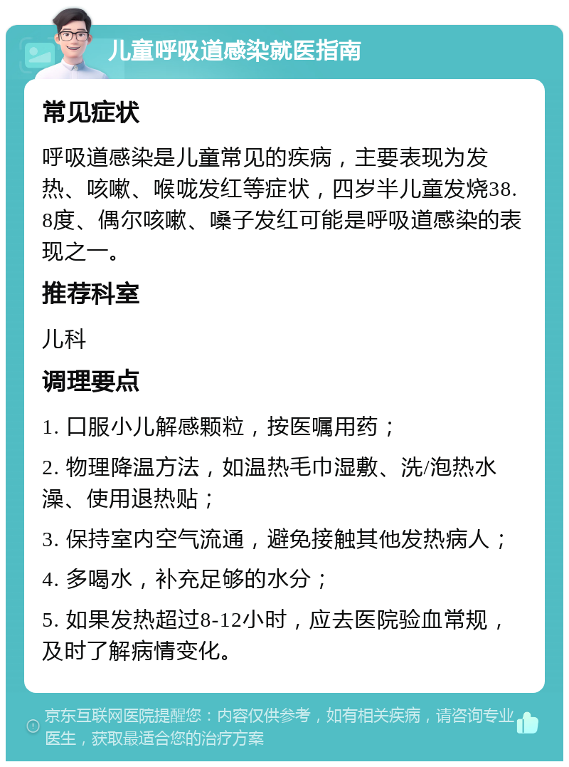 儿童呼吸道感染就医指南 常见症状 呼吸道感染是儿童常见的疾病，主要表现为发热、咳嗽、喉咙发红等症状，四岁半儿童发烧38.8度、偶尔咳嗽、嗓子发红可能是呼吸道感染的表现之一。 推荐科室 儿科 调理要点 1. 口服小儿解感颗粒，按医嘱用药； 2. 物理降温方法，如温热毛巾湿敷、洗/泡热水澡、使用退热贴； 3. 保持室内空气流通，避免接触其他发热病人； 4. 多喝水，补充足够的水分； 5. 如果发热超过8-12小时，应去医院验血常规，及时了解病情变化。