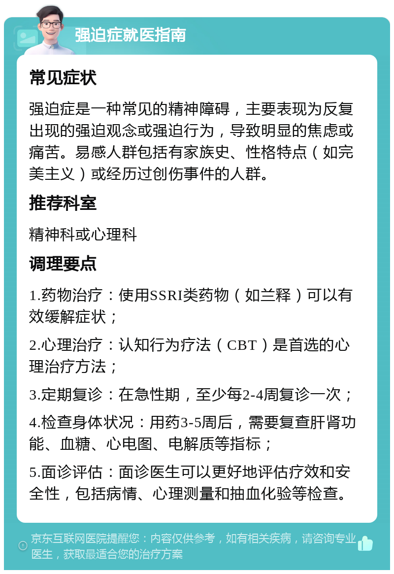 强迫症就医指南 常见症状 强迫症是一种常见的精神障碍，主要表现为反复出现的强迫观念或强迫行为，导致明显的焦虑或痛苦。易感人群包括有家族史、性格特点（如完美主义）或经历过创伤事件的人群。 推荐科室 精神科或心理科 调理要点 1.药物治疗：使用SSRI类药物（如兰释）可以有效缓解症状； 2.心理治疗：认知行为疗法（CBT）是首选的心理治疗方法； 3.定期复诊：在急性期，至少每2-4周复诊一次； 4.检查身体状况：用药3-5周后，需要复查肝肾功能、血糖、心电图、电解质等指标； 5.面诊评估：面诊医生可以更好地评估疗效和安全性，包括病情、心理测量和抽血化验等检查。