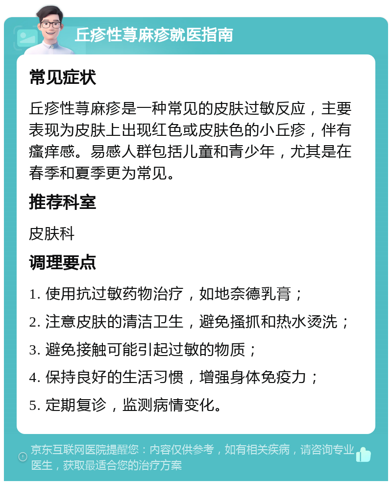 丘疹性荨麻疹就医指南 常见症状 丘疹性荨麻疹是一种常见的皮肤过敏反应，主要表现为皮肤上出现红色或皮肤色的小丘疹，伴有瘙痒感。易感人群包括儿童和青少年，尤其是在春季和夏季更为常见。 推荐科室 皮肤科 调理要点 1. 使用抗过敏药物治疗，如地奈德乳膏； 2. 注意皮肤的清洁卫生，避免搔抓和热水烫洗； 3. 避免接触可能引起过敏的物质； 4. 保持良好的生活习惯，增强身体免疫力； 5. 定期复诊，监测病情变化。