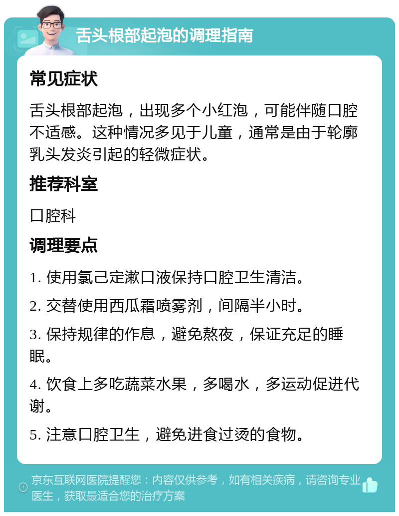 舌头根部起泡的调理指南 常见症状 舌头根部起泡，出现多个小红泡，可能伴随口腔不适感。这种情况多见于儿童，通常是由于轮廓乳头发炎引起的轻微症状。 推荐科室 口腔科 调理要点 1. 使用氯己定漱口液保持口腔卫生清洁。 2. 交替使用西瓜霜喷雾剂，间隔半小时。 3. 保持规律的作息，避免熬夜，保证充足的睡眠。 4. 饮食上多吃蔬菜水果，多喝水，多运动促进代谢。 5. 注意口腔卫生，避免进食过烫的食物。