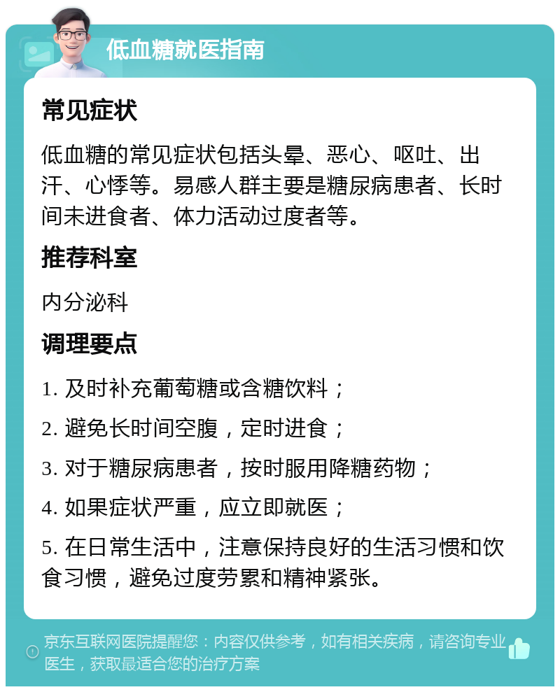 低血糖就医指南 常见症状 低血糖的常见症状包括头晕、恶心、呕吐、出汗、心悸等。易感人群主要是糖尿病患者、长时间未进食者、体力活动过度者等。 推荐科室 内分泌科 调理要点 1. 及时补充葡萄糖或含糖饮料； 2. 避免长时间空腹，定时进食； 3. 对于糖尿病患者，按时服用降糖药物； 4. 如果症状严重，应立即就医； 5. 在日常生活中，注意保持良好的生活习惯和饮食习惯，避免过度劳累和精神紧张。