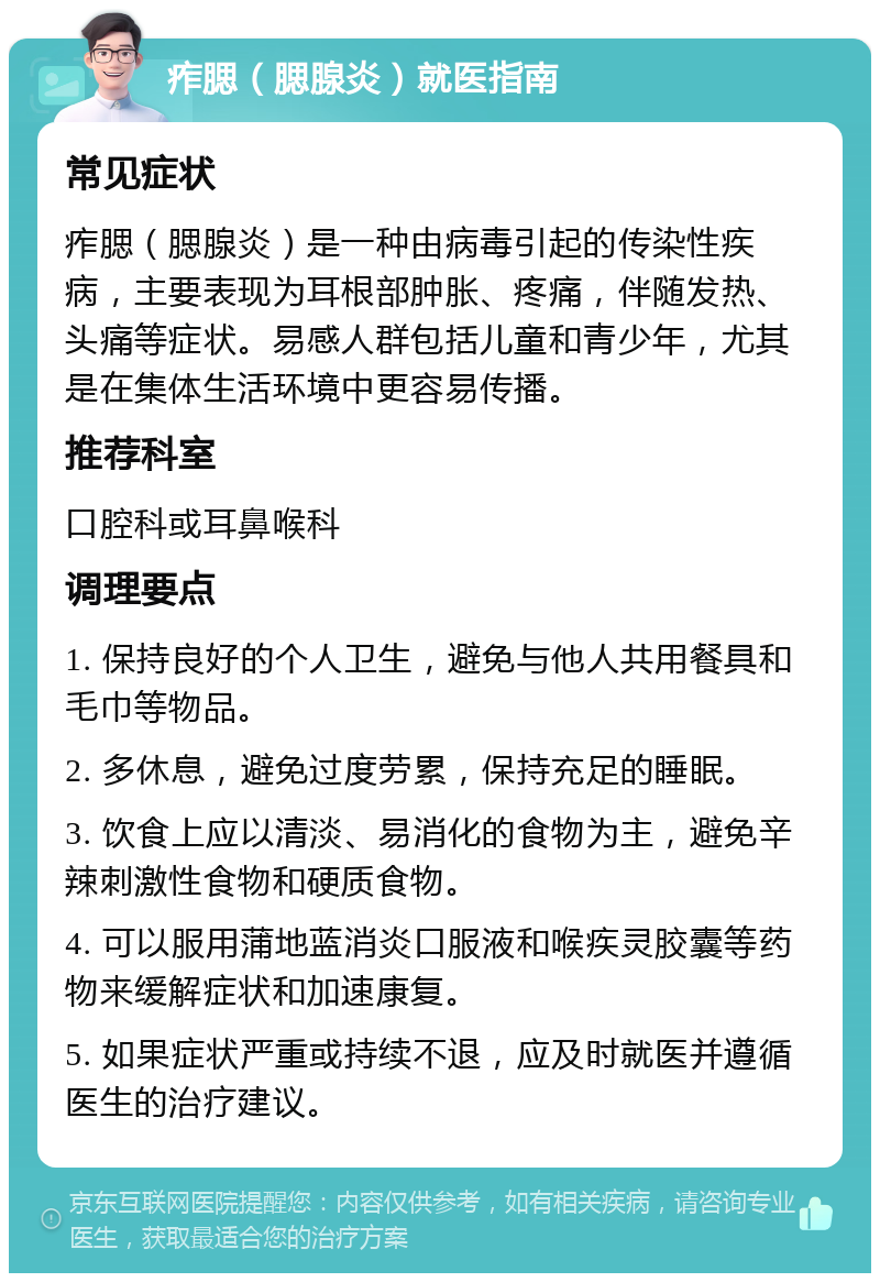 痄腮（腮腺炎）就医指南 常见症状 痄腮（腮腺炎）是一种由病毒引起的传染性疾病，主要表现为耳根部肿胀、疼痛，伴随发热、头痛等症状。易感人群包括儿童和青少年，尤其是在集体生活环境中更容易传播。 推荐科室 口腔科或耳鼻喉科 调理要点 1. 保持良好的个人卫生，避免与他人共用餐具和毛巾等物品。 2. 多休息，避免过度劳累，保持充足的睡眠。 3. 饮食上应以清淡、易消化的食物为主，避免辛辣刺激性食物和硬质食物。 4. 可以服用蒲地蓝消炎口服液和喉疾灵胶囊等药物来缓解症状和加速康复。 5. 如果症状严重或持续不退，应及时就医并遵循医生的治疗建议。