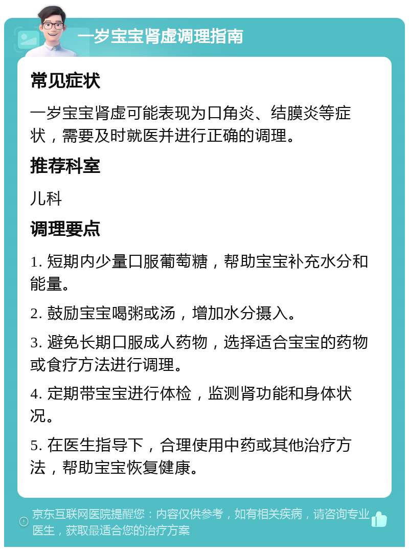 一岁宝宝肾虚调理指南 常见症状 一岁宝宝肾虚可能表现为口角炎、结膜炎等症状，需要及时就医并进行正确的调理。 推荐科室 儿科 调理要点 1. 短期内少量口服葡萄糖，帮助宝宝补充水分和能量。 2. 鼓励宝宝喝粥或汤，增加水分摄入。 3. 避免长期口服成人药物，选择适合宝宝的药物或食疗方法进行调理。 4. 定期带宝宝进行体检，监测肾功能和身体状况。 5. 在医生指导下，合理使用中药或其他治疗方法，帮助宝宝恢复健康。