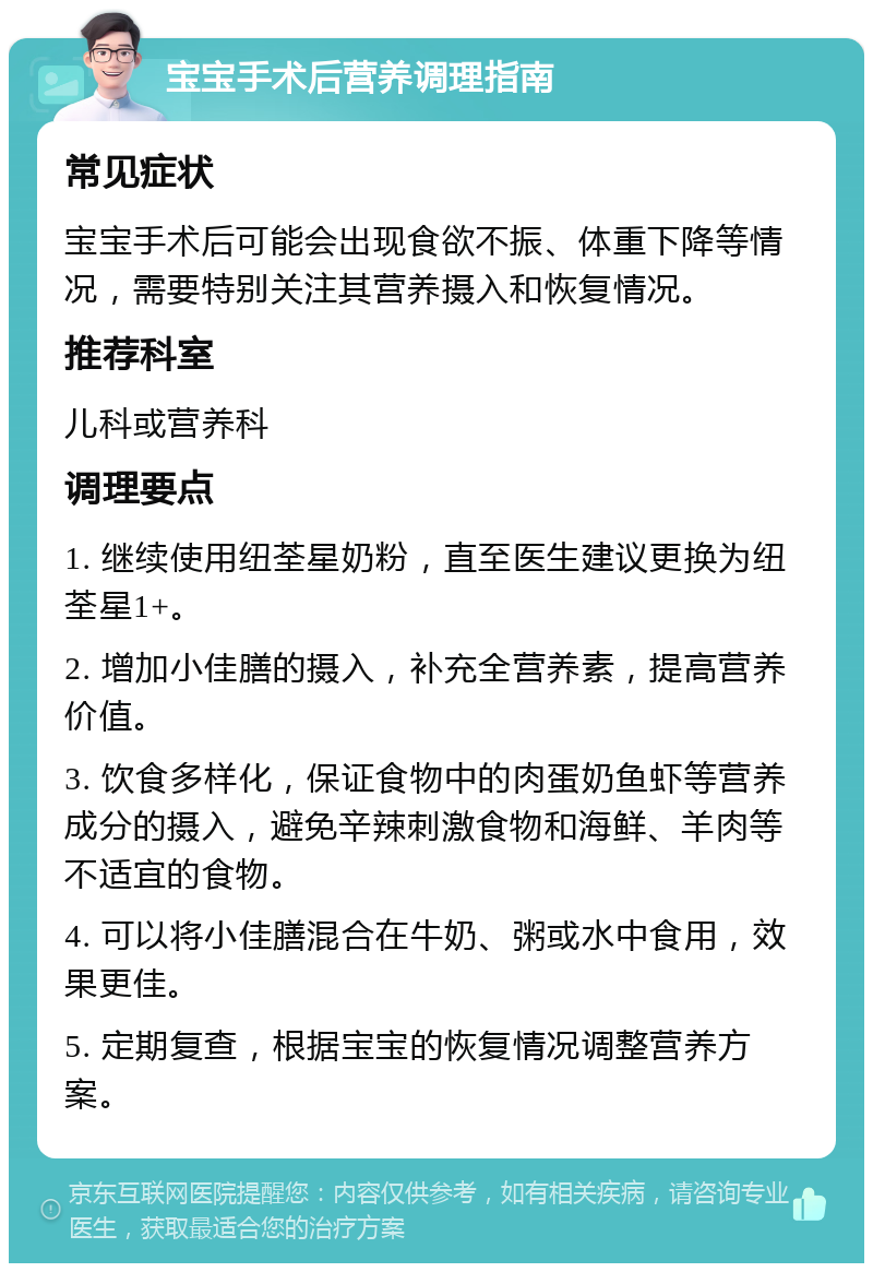 宝宝手术后营养调理指南 常见症状 宝宝手术后可能会出现食欲不振、体重下降等情况，需要特别关注其营养摄入和恢复情况。 推荐科室 儿科或营养科 调理要点 1. 继续使用纽荃星奶粉，直至医生建议更换为纽荃星1+。 2. 增加小佳膳的摄入，补充全营养素，提高营养价值。 3. 饮食多样化，保证食物中的肉蛋奶鱼虾等营养成分的摄入，避免辛辣刺激食物和海鲜、羊肉等不适宜的食物。 4. 可以将小佳膳混合在牛奶、粥或水中食用，效果更佳。 5. 定期复查，根据宝宝的恢复情况调整营养方案。